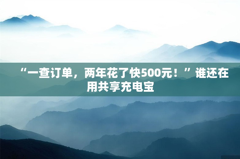 “一查订单，两年花了快500元！”谁还在用共享充电宝