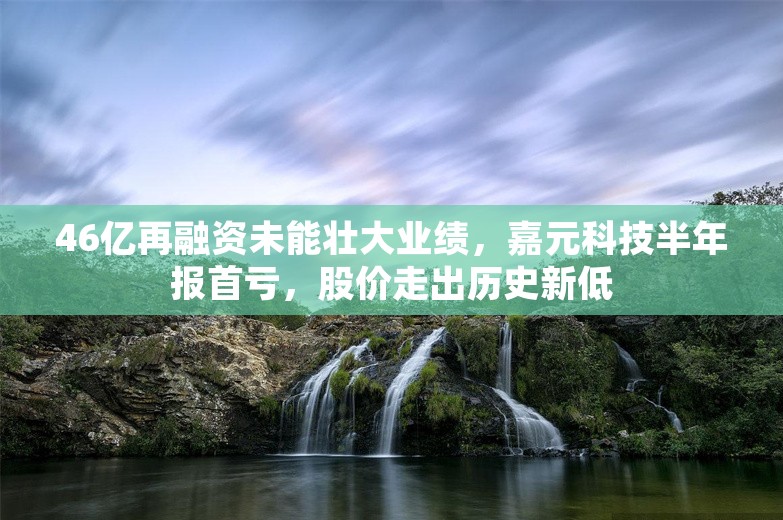 46亿再融资未能壮大业绩，嘉元科技半年报首亏，股价走出历史新低