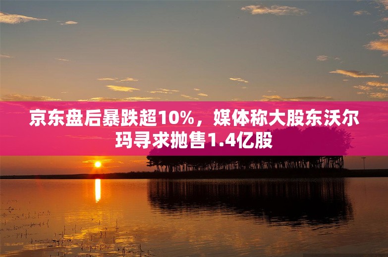 京东盘后暴跌超10%，媒体称大股东沃尔玛寻求抛售1.4亿股