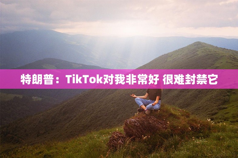 特朗普：TikTok对我非常好 很难封禁它