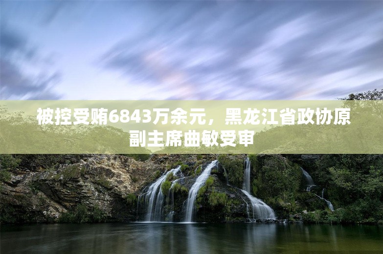  被控受贿6843万余元，黑龙江省政协原副主席曲敏受审