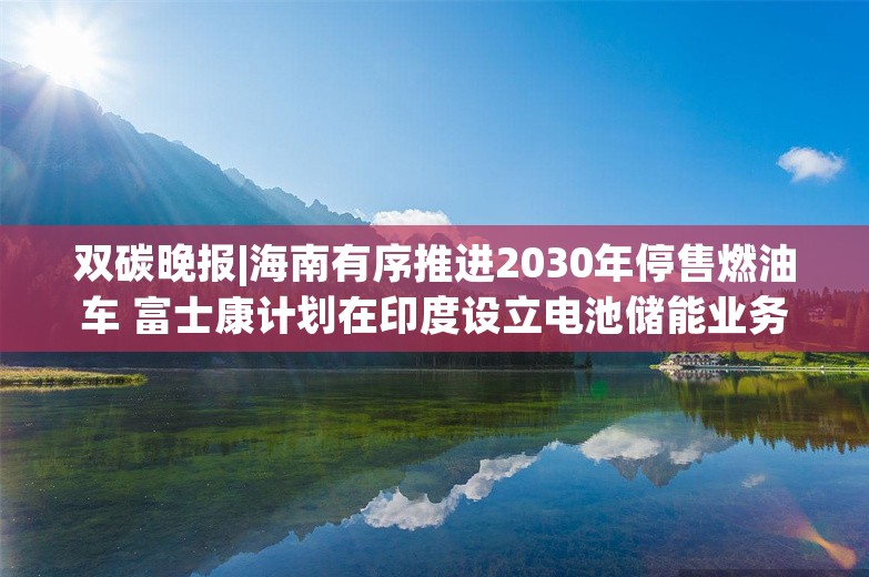 双碳晚报|海南有序推进2030年停售燃油车 富士康计划在印度设立电池储能业务