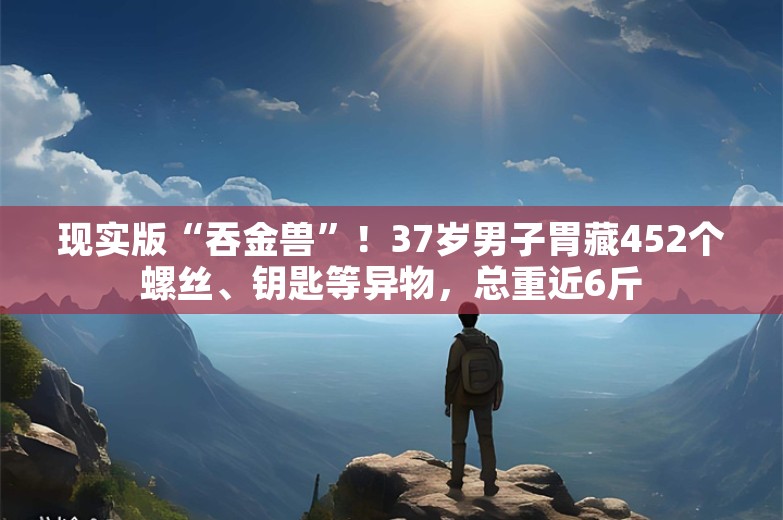 现实版“吞金兽”！37岁男子胃藏452个螺丝、钥匙等异物，总重近6斤