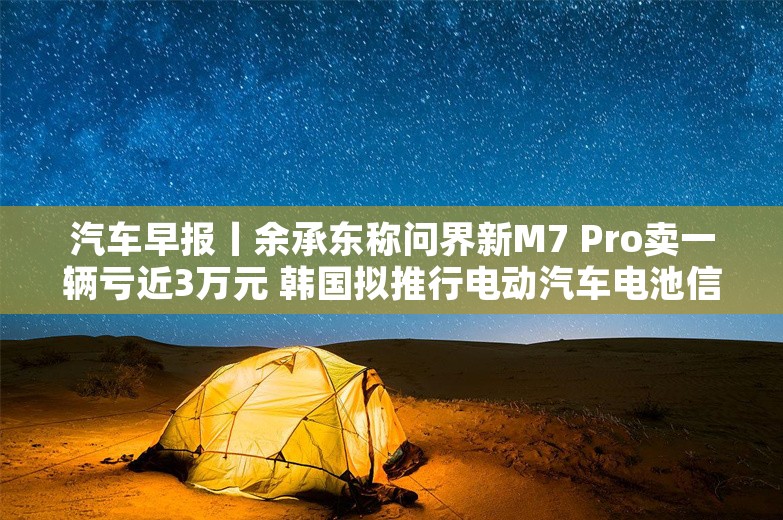 汽车早报丨余承东称问界新M7 Pro卖一辆亏近3万元 韩国拟推行电动汽车电池信息公开义务制