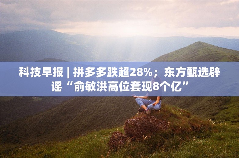 科技早报 | 拼多多跌超28%；东方甄选辟谣“俞敏洪高位套现8个亿”