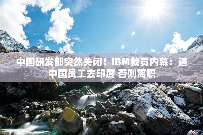 中国研发部突然关闭！IBM裁员内幕：逼中国员工去印度 否则离职