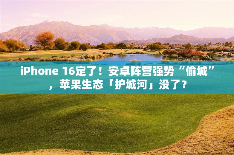 iPhone 16定了！安卓阵营强势“偷城”，苹果生态「护城河」没了？