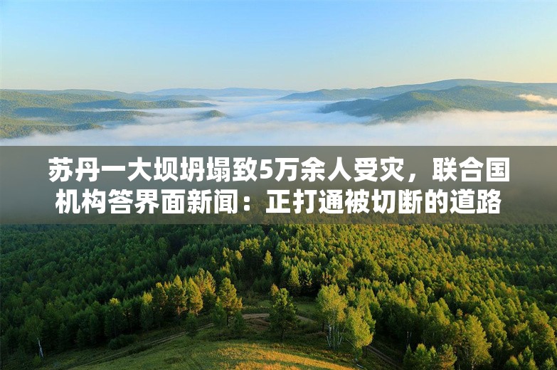 苏丹一大坝坍塌致5万余人受灾，联合国机构答界面新闻：正打通被切断的道路