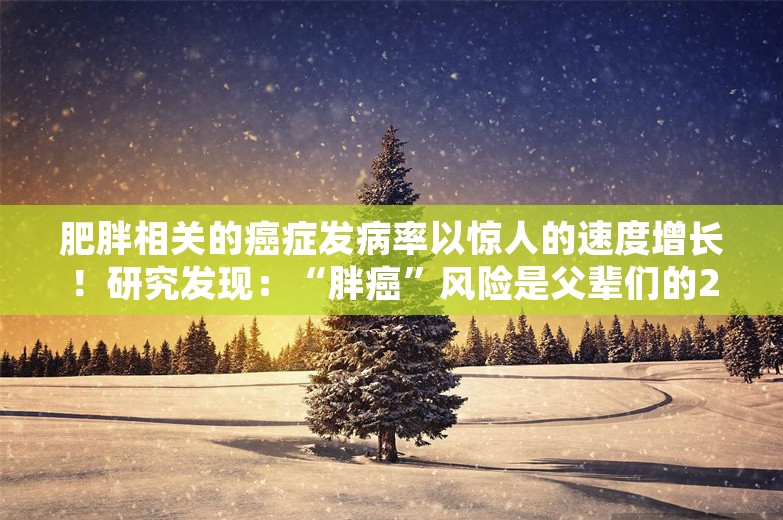 肥胖相关的癌症发病率以惊人的速度增长！研究发现：“胖癌”风险是父辈们的25倍！