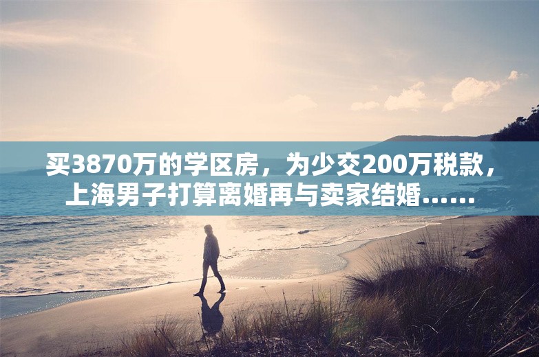 买3870万的学区房，为少交200万税款，上海男子打算离婚再与卖家结婚……