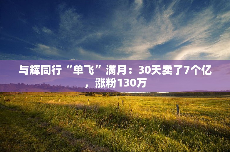 与辉同行“单飞”满月：30天卖了7个亿，涨粉130万