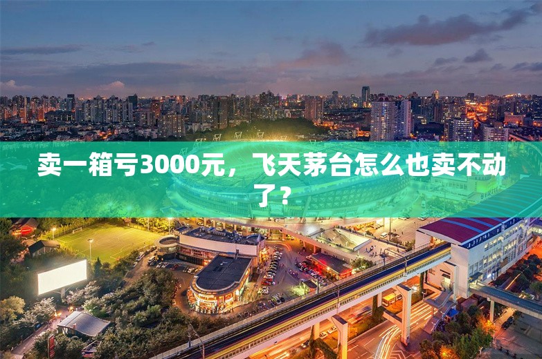 卖一箱亏3000元，飞天茅台怎么也卖不动了？