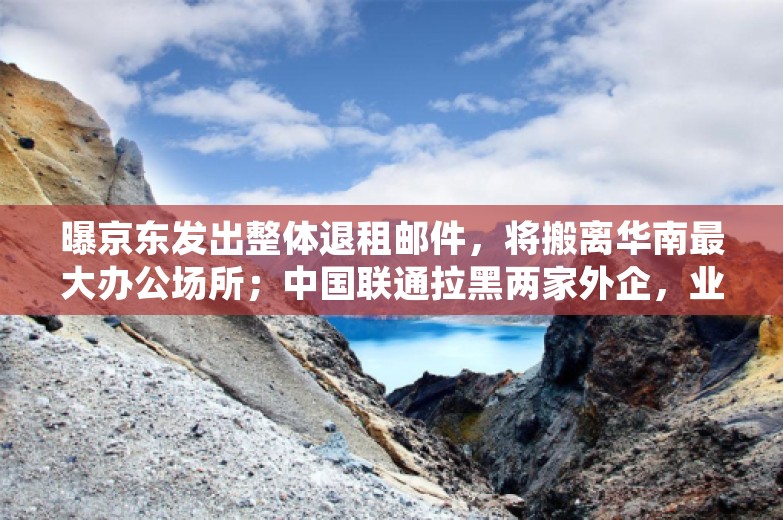 曝京东发出整体退租邮件，将搬离华南最大办公场所；中国联通拉黑两家外企，业务限制2年起；高德百度因「黑家电维修」被约谈丨雷峰早报