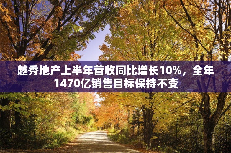 越秀地产上半年营收同比增长10%，全年1470亿销售目标保持不变