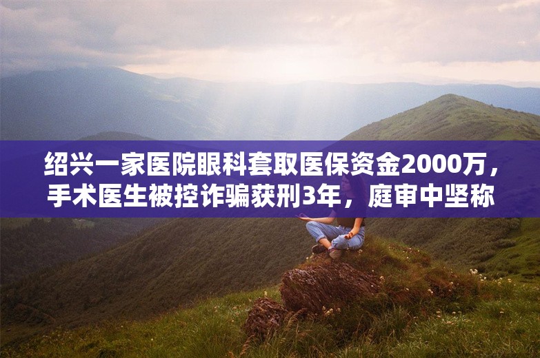 绍兴一家医院眼科套取医保资金2000万，手术医生被控诈骗获刑3年，庭审中坚称无罪