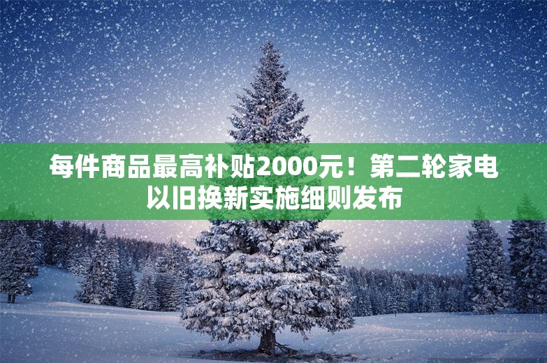 每件商品最高补贴2000元！第二轮家电以旧换新实施细则发布