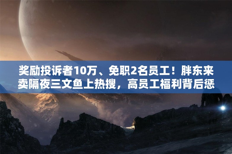 奖励投诉者10万、免职2名员工！胖东来卖隔夜三文鱼上热搜，高员工福利背后惩罚也严苛