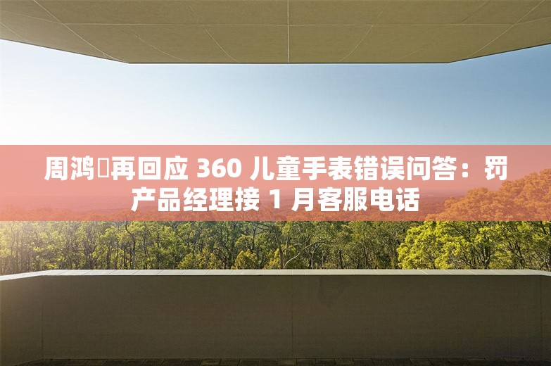 周鸿祎再回应 360 儿童手表错误问答：罚产品经理接 1 月客服电话