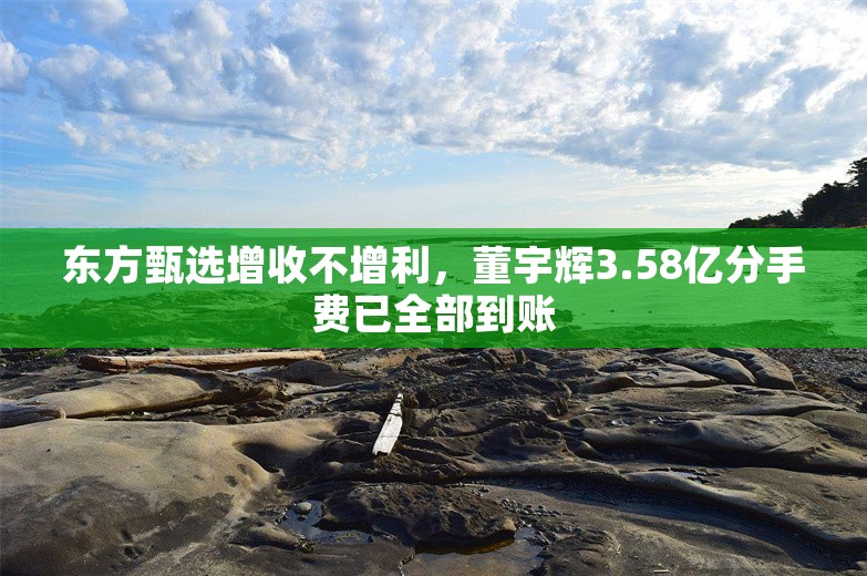 东方甄选增收不增利，董宇辉3.58亿分手费已全部到账