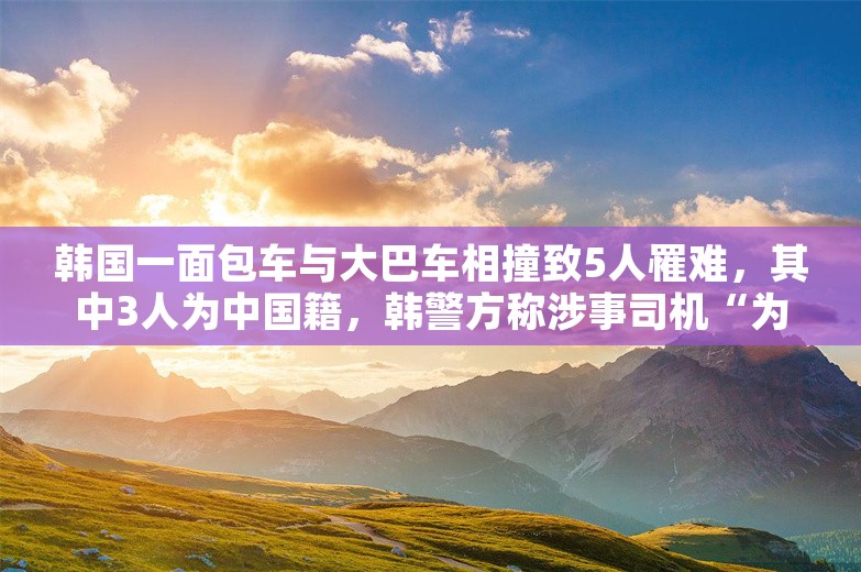韩国一面包车与大巴车相撞致5人罹难，其中3人为中国籍，韩警方称涉事司机“为抢黄灯”