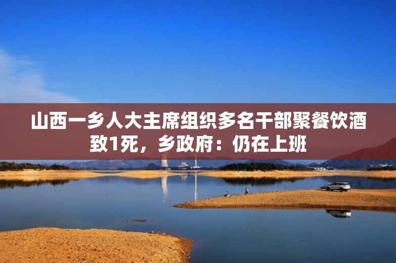 山西一乡人大主席组织多名干部聚餐饮酒致1死，乡政府：仍在上班