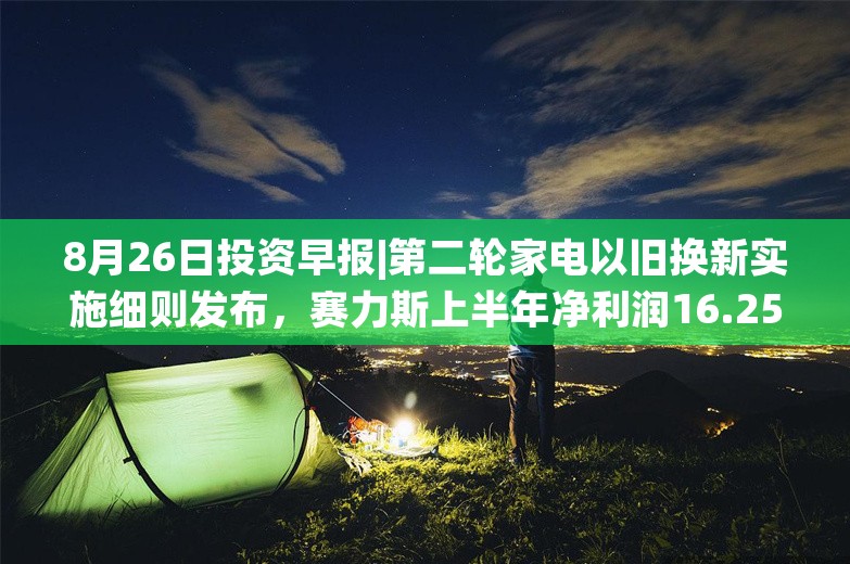 8月26日投资早报|第二轮家电以旧换新实施细则发布，赛力斯上半年净利润16.25亿元同比扭亏，今日一只新股申购