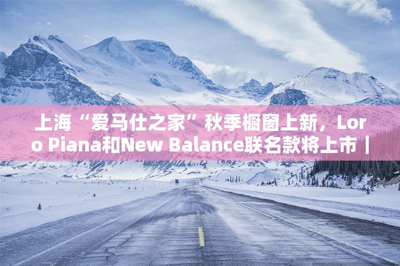 上海“爱马仕之家”秋季橱窗上新，Loro Piana和New Balance联名款将上市｜是日美好事物