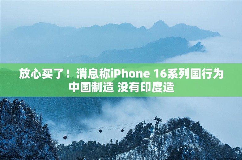 放心买了！消息称iPhone 16系列国行为中国制造 没有印度造