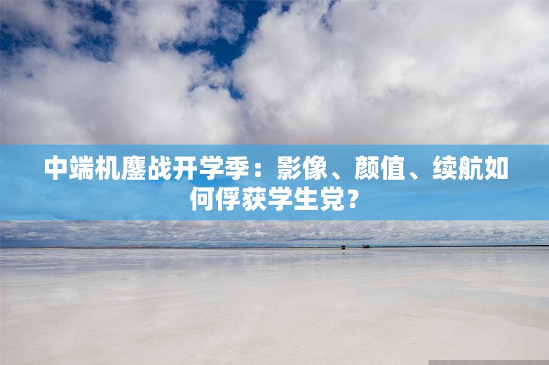 中端机鏖战开学季：影像、颜值、续航如何俘获学生党？