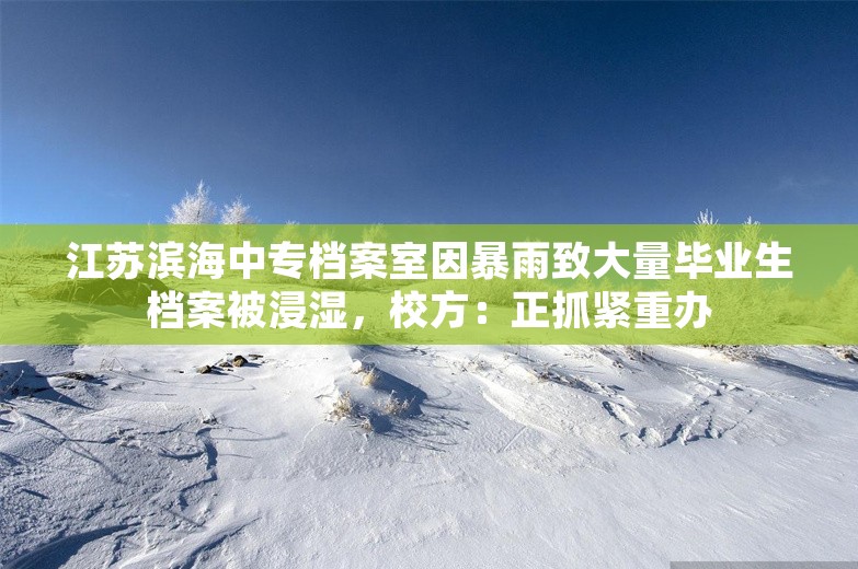 江苏滨海中专档案室因暴雨致大量毕业生档案被浸湿，校方：正抓紧重办