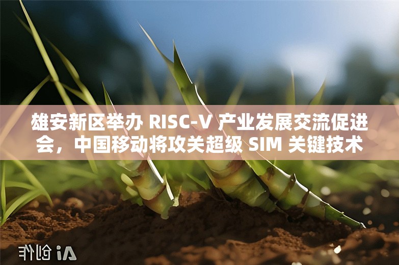 雄安新区举办 RISC-V 产业发展交流促进会，中国移动将攻关超级 SIM 关键技术