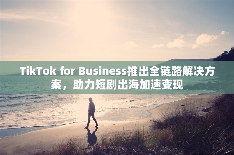 TikTok for Business推出全链路解决方案，助力短剧出海加速变现