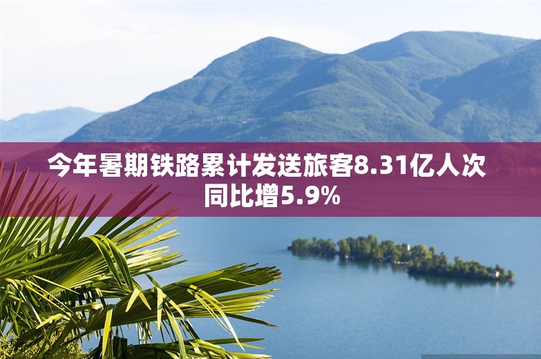 今年暑期铁路累计发送旅客8.31亿人次 同比增5.9%