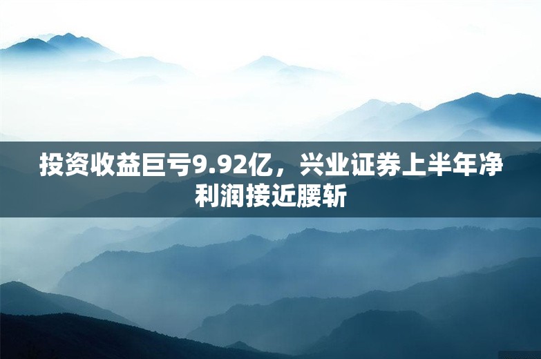 投资收益巨亏9.92亿，兴业证券上半年净利润接近腰斩