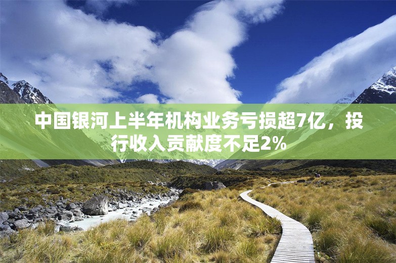 中国银河上半年机构业务亏损超7亿，投行收入贡献度不足2%