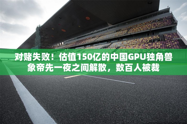 对赌失败！估值150亿的中国GPU独角兽象帝先一夜之间解散，数百人被裁