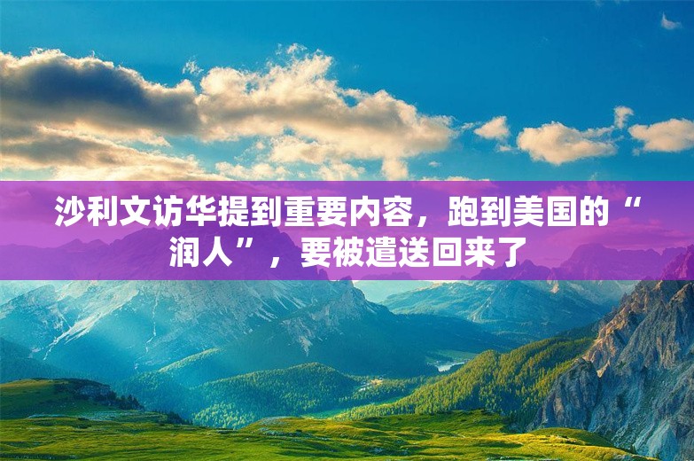 沙利文访华提到重要内容，跑到美国的“润人”，要被遣送回来了