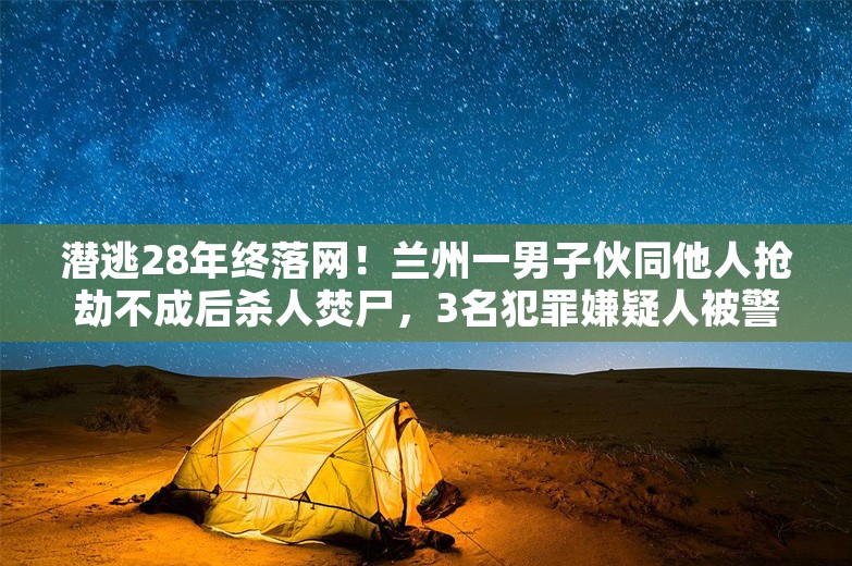 潜逃28年终落网！兰州一男子伙同他人抢劫不成后杀人焚尸，3名犯罪嫌疑人被警方逮捕