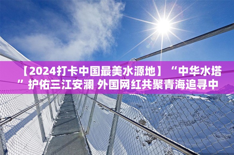 【2024打卡中国最美水源地】“中华水塔”护佑三江安澜 外国网红共聚青海追寻中国最美水源地的生态足迹