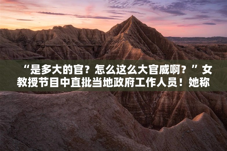 “是多大的官？怎么这么大官威啊？”女教授节目中直批当地政府工作人员！她称“没有彩排”