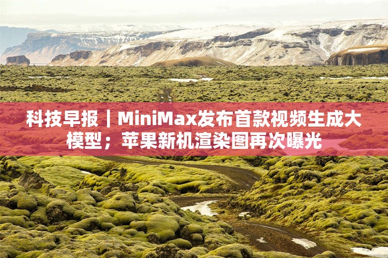 科技早报｜MiniMax发布首款视频生成大模型；苹果新机渲染图再次曝光