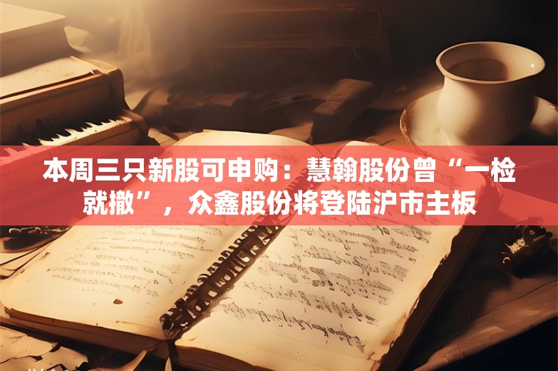 本周三只新股可申购：慧翰股份曾“一检就撤”，众鑫股份将登陆沪市主板