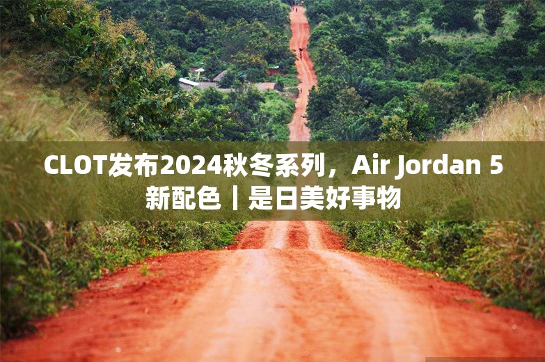 CLOT发布2024秋冬系列，Air Jordan 5新配色｜是日美好事物