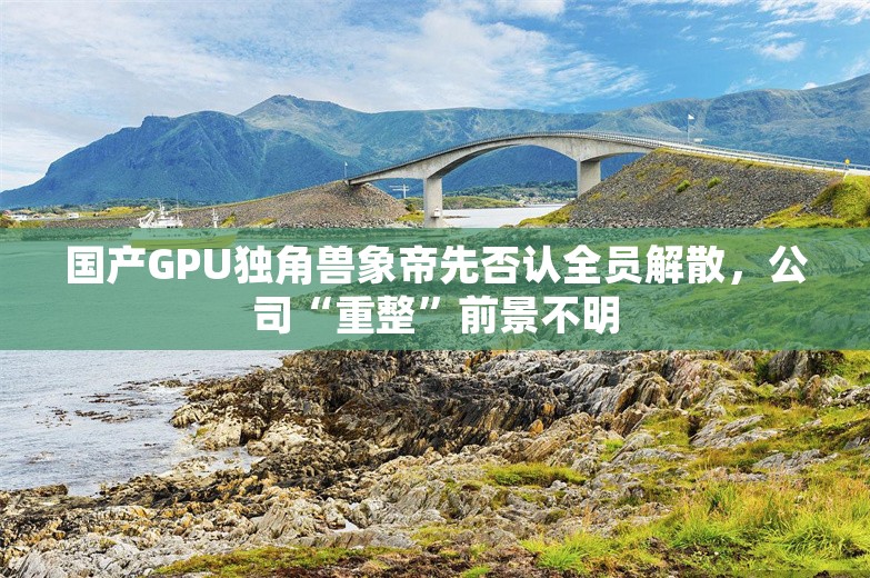 国产GPU独角兽象帝先否认全员解散，公司“重整”前景不明