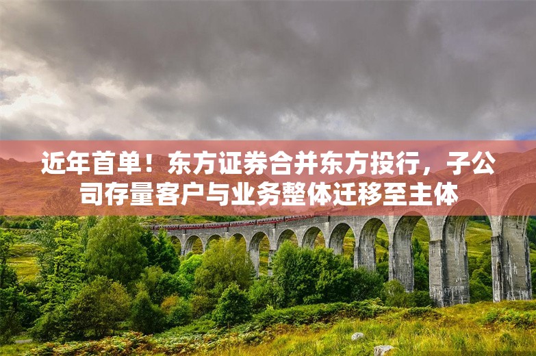 近年首单！东方证券合并东方投行，子公司存量客户与业务整体迁移至主体