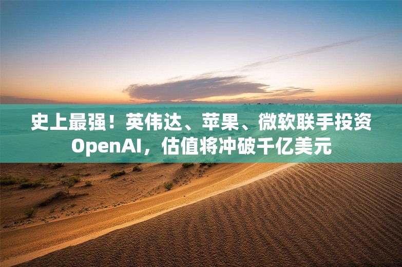 史上最强！英伟达、苹果、微软联手投资OpenAI，估值将冲破千亿美元