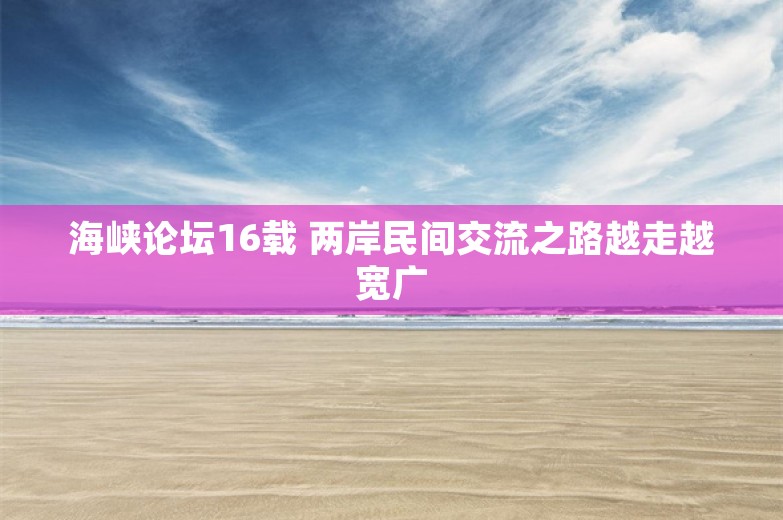 海峡论坛16载 两岸民间交流之路越走越宽广