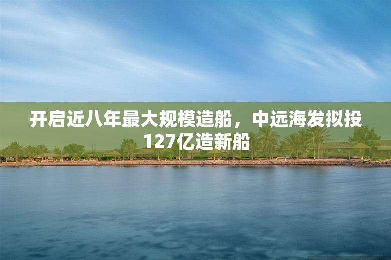 开启近八年最大规模造船，中远海发拟投127亿造新船