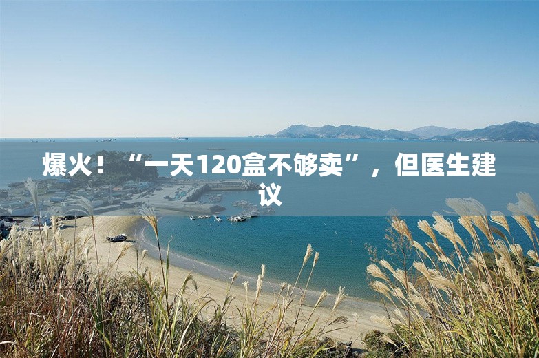 爆火！“一天120盒不够卖”，但医生建议