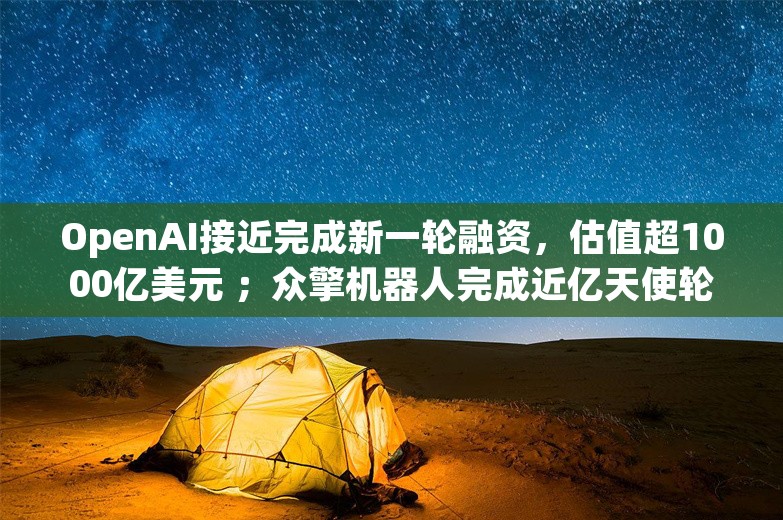 OpenAI接近完成新一轮融资，估值超1000亿美元 ；众擎机器人完成近亿天使轮融资；数字华夏获智元机器人天使投资丨AI情报局